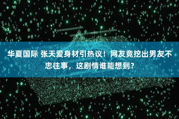华夏国际 张天爱身材引热议！网友竟挖出男友不忠往事，这剧情谁能想到？