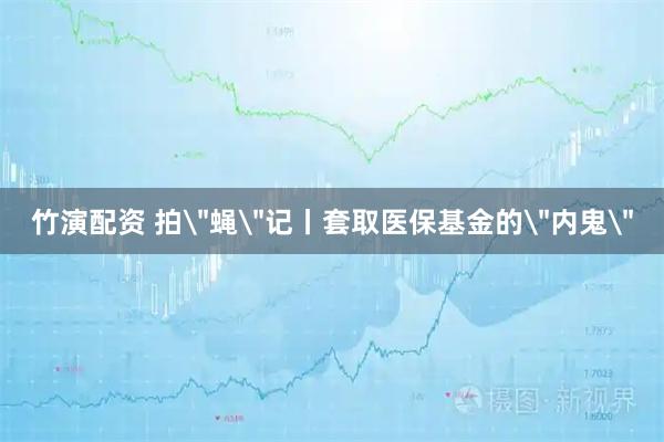 竹演配资 拍＂蝇＂记丨套取医保基金的＂内鬼＂