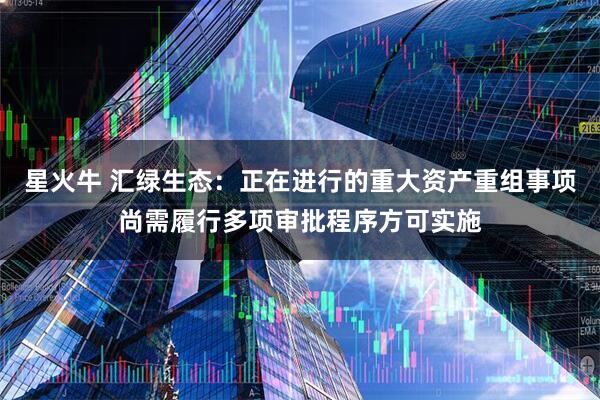 星火牛 汇绿生态：正在进行的重大资产重组事项尚需履行多项审批程序方可实施