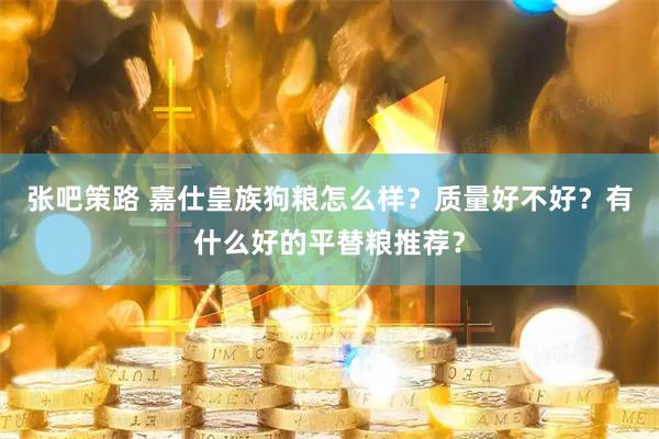 张吧策路 嘉仕皇族狗粮怎么样？质量好不好？有什么好的平替粮推荐？