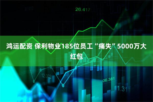 鸿运配资 保利物业185位员工“痛失”5000万大红包