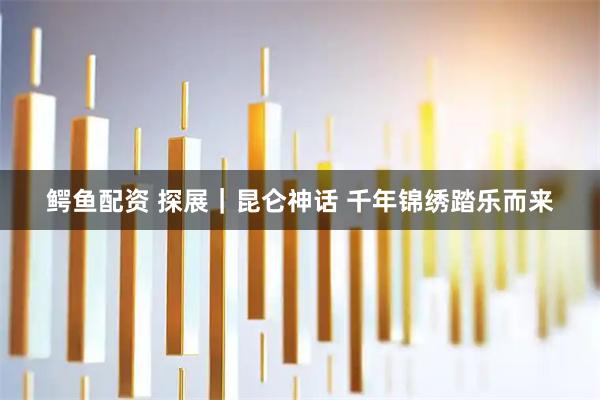 鳄鱼配资 探展｜昆仑神话 千年锦绣踏乐而来