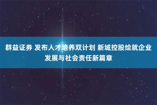 群益证券 发布人才培养双计划 新城控股绘就企业发展与社会责任新篇章