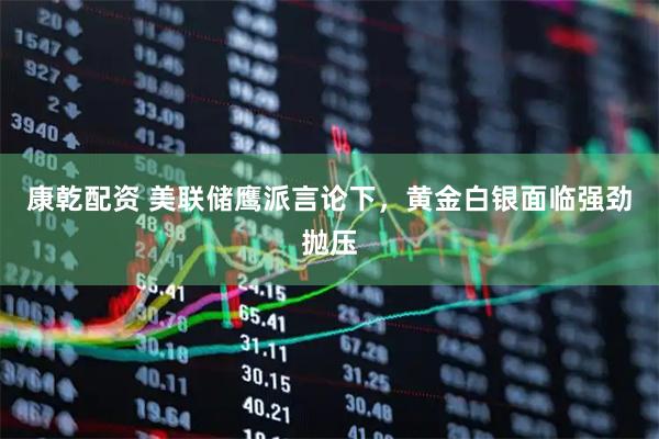 康乾配资 美联储鹰派言论下，黄金白银面临强劲抛压