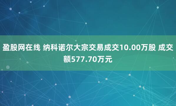 盈股网在线 纳科诺尔大宗交易成交10.00万股 成交额577.70万元