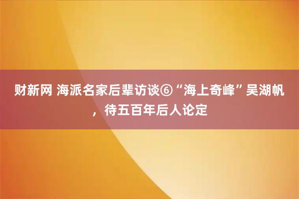财新网 海派名家后辈访谈⑥“海上奇峰”吴湖帆,待五百年后人论定