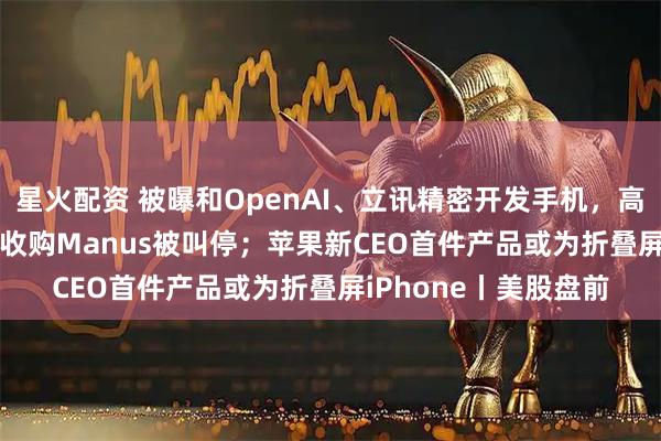 星火配资 被曝和OpenAI、立讯精密开发手机，高通涨逾10%；Meta收购Manus被叫停；苹果新CEO首件产品或为折叠屏iPhone丨美股盘前