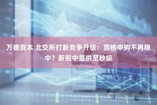 万德资本 北交所打新竞争升级：顶格申购不再稳中？新股中签拼至秒级