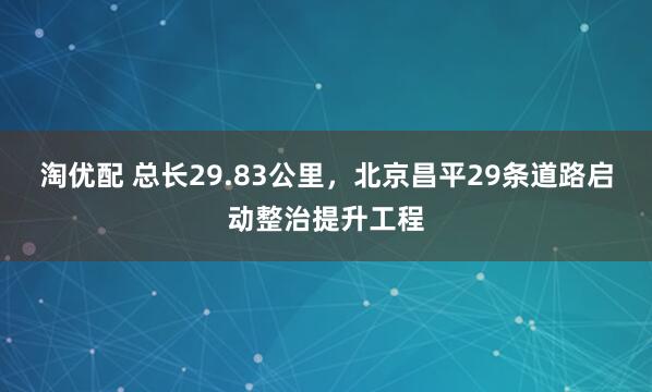 淘优配 总长29.83公里，北京昌平29条道路启动整治提升工程