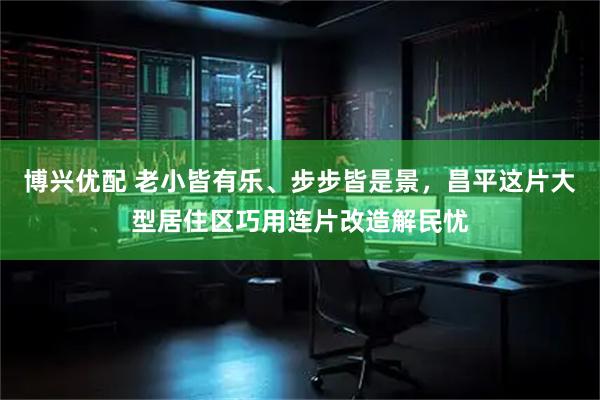 博兴优配 老小皆有乐、步步皆是景，昌平这片大型居住区巧用连片改造解民忧